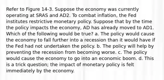 Refer to Figure 14-3. Suppose the economy was currently operating at SRAS and AD2. To combat inflation, the Fed institutes restrictive monetary policy. Suppose that by the time the policy impacts the economy, AD has already moved to AD1. Which of the following would be true? a. The policy would cause the economy to fall further into a recession than it would have if the Fed had not undertaken the policy. b. The policy will help by preventing the recession from becoming worse. c. The policy would cause the economy to go into an economic boom. d. This is a trick question; the impact of monetary policy is felt immediately by the economy.