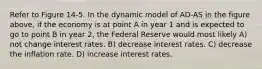 Refer to Figure 14-5. In the dynamic model of AD-AS in the figure above, if the economy is at point A in year 1 and is expected to go to point B in year 2, the Federal Reserve would most likely A) not change interest rates. B) decrease interest rates. C) decrease the inflation rate. D) increase interest rates.