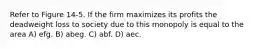 Refer to Figure 14-5. If the firm maximizes its profits the deadweight loss to society due to this monopoly is equal to the area A) efg. B) abeg. C) abf. D) aec.