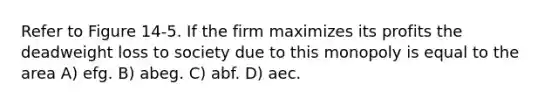 Refer to Figure 14-5. If the firm maximizes its profits the deadweight loss to society due to this monopoly is equal to the area A) efg. B) abeg. C) abf. D) aec.