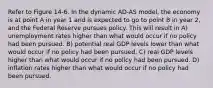 Refer to Figure 14-6. In the dynamic AD-AS model, the economy is at point A in year 1 and is expected to go to point B in year 2, and the Federal Reserve pursues policy. This will result in A) unemployment rates higher than what would occur if no policy had been pursued. B) potential real GDP levels lower than what would occur if no policy had been pursued. C) real GDP levels higher than what would occur if no policy had been pursued. D) inflation rates higher than what would occur if no policy had been pursued.