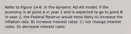 Refer to Figure 14-6. In the dynamic AD-AS model, if the economy is at point A in year 1 and is expected to go to point B in year 2, the Federal Reserve would most likely A) increase the inflation rate. B) increase interest rates. C) not change interest rates. D) decrease interest rates.