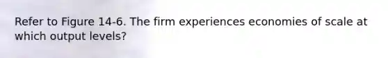 Refer to Figure 14-6. The firm experiences economies of scale at which output levels?