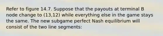 Refer to figure 14.7. Suppose that the payouts at terminal B node change to (13,12) while everything else in the game stays the same. The new subgame perfect Nash equilibrium will consist of the two line segments: