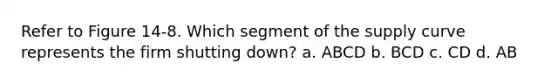 Refer to Figure 14-8. Which segment of the supply curve represents the firm shutting down? a. ABCD b. BCD c. CD d. AB