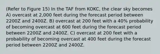 (Refer to Figure 15) In the TAF from KOKC, the clear sky becomes A) overcast at 2,000 feet during the forecast period between 2200Z and 2400Z. B) overcast at 200 feet with a 40% probability of becoming overcast at 600 feet during the forecast period between 2200Z and 2400Z. C) overcast at 200 feet with a probability of becoming overcast at 400 feet during the forecast period between 2200Z and 2400Z.