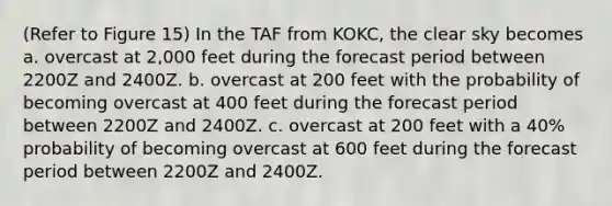 (Refer to Figure 15) In the TAF from KOKC, the clear sky becomes a. overcast at 2,000 feet during the forecast period between 2200Z and 2400Z. b. overcast at 200 feet with the probability of becoming overcast at 400 feet during the forecast period between 2200Z and 2400Z. c. overcast at 200 feet with a 40% probability of becoming overcast at 600 feet during the forecast period between 2200Z and 2400Z.