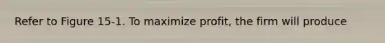 Refer to Figure 15-1. To maximize profit, the firm will produce