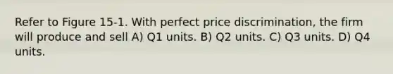 Refer to Figure 15-1. With perfect price discrimination, the firm will produce and sell A) Q1 units. B) Q2 units. C) Q3 units. D) Q4 units.