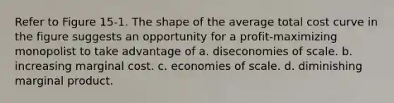 Refer to Figure 15-1. The shape of the average total cost curve in the figure suggests an opportunity for a profit-maximizing monopolist to take advantage of a. diseconomies of scale. b. increasing marginal cost. c. economies of scale. d. diminishing marginal product.