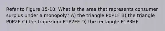 Refer to Figure 15-10. What is the area that represents consumer surplus under a monopoly? A) the triangle P0P1F B) the triangle P0P2E C) the trapezium P1P2EF D) the rectangle P1P3HF