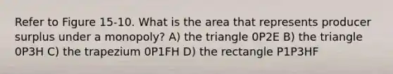 Refer to Figure 15-10. What is the area that represents producer surplus under a monopoly? A) the triangle 0P2E B) the triangle 0P3H C) the trapezium 0P1FH D) the rectangle P1P3HF