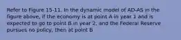 Refer to Figure 15-11. In the dynamic model of AD-AS in the figure above, if the economy is at point A in year 1 and is expected to go to point B in year 2, and the Federal Reserve pursues no policy, then at point B