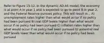 Refer to Figure 15-12. In the dynamic AD-AS model, the economy is at point A in year 1 and is expected to go to point B in year 2, and the Federal Reserve pursues policy. This will result in... A) unemployment rates higher than what would occur if no policy had been pursued B) real GDP levels higher than what would occur if no policy had been pursued C) inflation rates higher than what would occur if no policy had been pursued D) potential real GDP levels lower than what would occur if no policy had been pursued