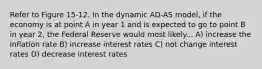 Refer to Figure 15-12. In the dynamic AD-AS model, if the economy is at point A in year 1 and is expected to go to point B in year 2, the Federal Reserve would most likely... A) increase the inflation rate B) increase interest rates C) not change interest rates D) decrease interest rates