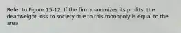 Refer to Figure 15-12. If the firm maximizes its profits, the deadweight loss to society due to this monopoly is equal to the area