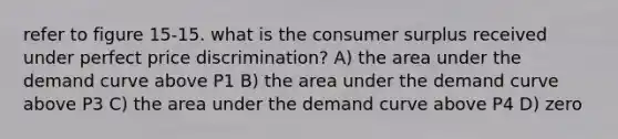 refer to figure 15-15. what is the consumer surplus received under perfect price discrimination? A) the area under the demand curve above P1 B) the area under the demand curve above P3 C) the area under the demand curve above P4 D) zero