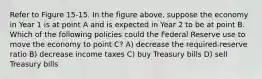 Refer to Figure 15-15. In the figure above, suppose the economy in Year 1 is at point A and is expected in Year 2 to be at point B. Which of the following policies could the Federal Reserve use to move the economy to point C? A) decrease the required-reserve ratio B) decrease income taxes C) buy Treasury bills D) sell Treasury bills