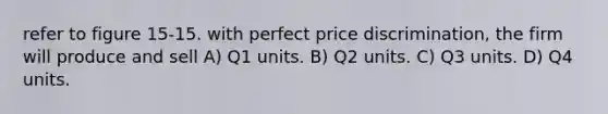 refer to figure 15-15. with perfect price discrimination, the firm will produce and sell A) Q1 units. B) Q2 units. C) Q3 units. D) Q4 units.