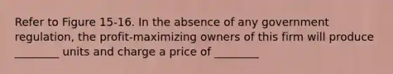 Refer to Figure 15-16. In the absence of any government regulation, the profit-maximizing owners of this firm will produce ________ units and charge a price of ________