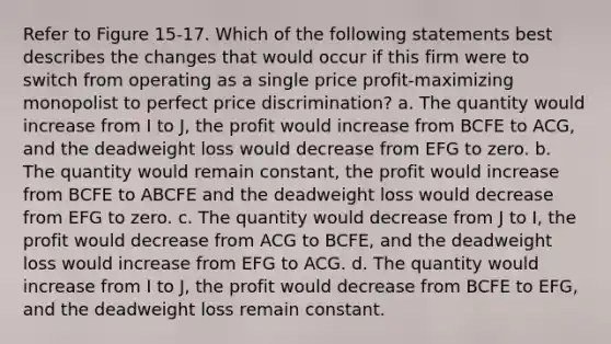 Refer to Figure 15-17. Which of the following statements best describes the changes that would occur if this firm were to switch from operating as a single price profit-maximizing monopolist to perfect price discrimination? a. The quantity would increase from I to J, the profit would increase from BCFE to ACG, and the deadweight loss would decrease from EFG to zero. b. The quantity would remain constant, the profit would increase from BCFE to ABCFE and the deadweight loss would decrease from EFG to zero. c. The quantity would decrease from J to I, the profit would decrease from ACG to BCFE, and the deadweight loss would increase from EFG to ACG. d. The quantity would increase from I to J, the profit would decrease from BCFE to EFG, and the deadweight loss remain constant.