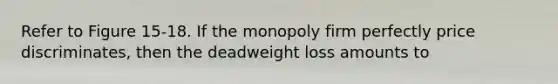 Refer to Figure 15-18. If the monopoly firm perfectly price discriminates, then the deadweight loss amounts to