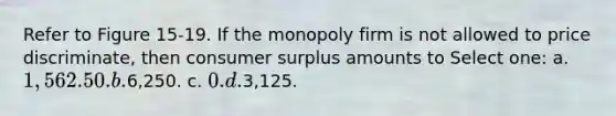 Refer to Figure 15-19. If the monopoly firm is not allowed to price discriminate, then consumer surplus amounts to Select one: a. 1,562.50. b.6,250. c. 0. d.3,125.