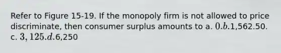 Refer to Figure 15-19. If the monopoly firm is not allowed to price discriminate, then consumer surplus amounts to a. 0. b.1,562.50. c. 3,125. d.6,250