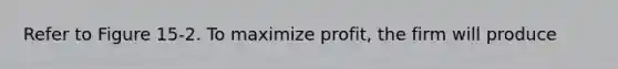 Refer to Figure 15-2. To maximize profit, the firm will produce