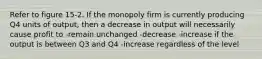 Refer to figure 15-2. If the monopoly firm is currently producing Q4 units of output, then a decrease in output will necessarily cause profit to -remain unchanged -decrease -increase if the output is between Q3 and Q4 -increase regardless of the level