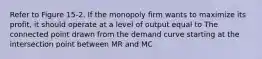 Refer to Figure 15-2. If the monopoly firm wants to maximize its profit, it should operate at a level of output equal to The connected point drawn from the demand curve starting at the intersection point between MR and MC