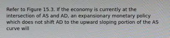 Refer to Figure 15.3. If the economy is currently at the intersection of AS and AD, an expansionary monetary policy which does not shift AD to the upward sloping portion of the AS curve will