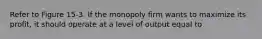 Refer to Figure 15-3. If the monopoly firm wants to maximize its profit, it should operate at a level of output equal to