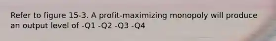 Refer to figure 15-3. A profit-maximizing monopoly will produce an output level of -Q1 -Q2 -Q3 -Q4