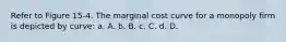 Refer to Figure 15-4. The marginal cost curve for a monopoly firm is depicted by curve: a. A. b. B. c. C. d. D.