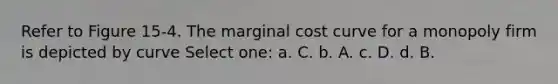 Refer to Figure 15-4. The marginal cost curve for a monopoly firm is depicted by curve Select one: a. C. b. A. c. D. d. B.