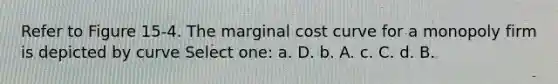 Refer to Figure 15-4. The marginal cost curve for a monopoly firm is depicted by curve Select one: a. D. b. A. c. C. d. B.