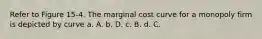 Refer to Figure 15-4. The marginal cost curve for a monopoly firm is depicted by curve a. A. b. D. c. B. d. C.