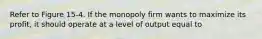 Refer to Figure 15-4. If the monopoly firm wants to maximize its profit, it should operate at a level of output equal to