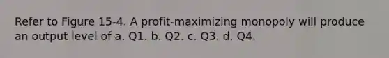 Refer to Figure 15-4. A profit-maximizing monopoly will produce an output level of a. Q1. b. Q2. c. Q3. d. Q4.