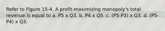 Refer to Figure 15-4. A profit-maximizing monopoly's total revenue is equal to a. P5 x Q3. b. P4 x Q5. c. (P5-P3) x Q3. d. (P5-P4) x Q3.