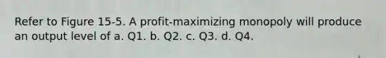 Refer to Figure 15-5. A profit-maximizing monopoly will produce an output level of a. Q1. b. Q2. c. Q3. d. Q4.