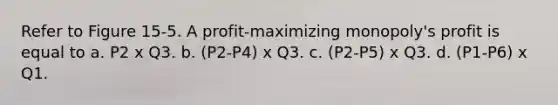 Refer to Figure 15-5. A profit-maximizing monopoly's profit is equal to a. P2 x Q3. b. (P2-P4) x Q3. c. (P2-P5) x Q3. d. (P1-P6) x Q1.