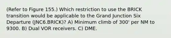 (Refer to Figure 155.) Which restriction to use the BRICK transition would be applicable to the Grand Junction Six Departure (JNC6.BRICK)? A) Minimum climb of 300' per NM to 9300. B) Dual VOR receivers. C) DME.