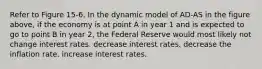 Refer to Figure 15-6. In the dynamic model of AD-AS in the figure above, if the economy is at point A in year 1 and is expected to go to point B in year 2, the Federal Reserve would most likely not change interest rates. decrease interest rates. decrease the inflation rate. increase interest rates.