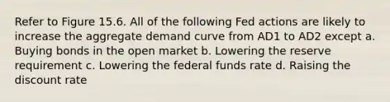 Refer to Figure 15.6. All of the following Fed actions are likely to increase the aggregate demand curve from AD1 to AD2 except a. Buying bonds in the open market b. Lowering the reserve requirement c. Lowering the federal funds rate d. Raising the discount rate