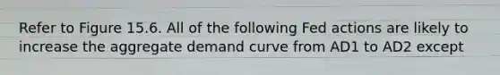 Refer to Figure 15.6. All of the following Fed actions are likely to increase the aggregate demand curve from AD1 to AD2 except