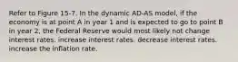 Refer to Figure 15-7. In the dynamic AD-AS model, if the economy is at point A in year 1 and is expected to go to point B in year 2, the Federal Reserve would most likely not change interest rates. increase interest rates. decrease interest rates. increase the inflation rate.