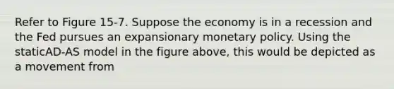 Refer to Figure 15-7. Suppose the economy is in a recession and the Fed pursues an expansionary monetary policy. Using the staticAD-AS model in the figure above, this would be depicted as a movement from