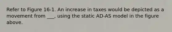 Refer to Figure 16-1. An increase in taxes would be depicted as a movement from ___, using the static AD-AS model in the figure above.